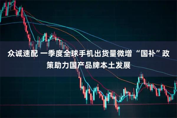 众诚速配 一季度全球手机出货量微增 “国补”政策助力国产品牌本土发展