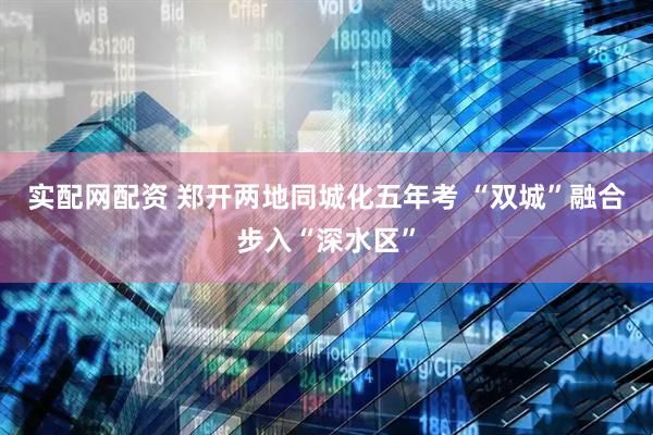 实配网配资 郑开两地同城化五年考 “双城”融合步入“深水区”