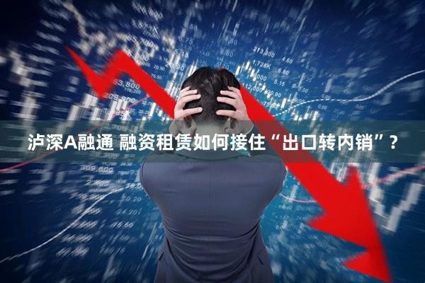 泸深A融通 融资租赁如何接住“出口转内销”？