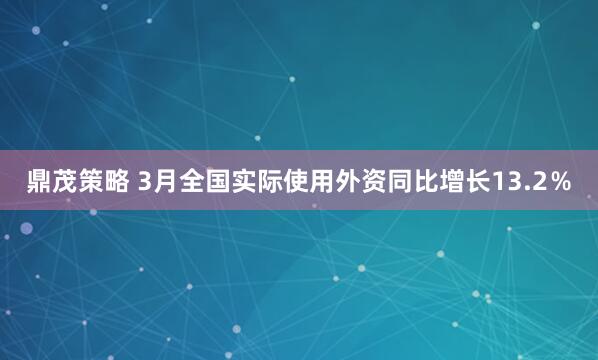 鼎茂策略 3月全国实际使用外资同比增长13.2％