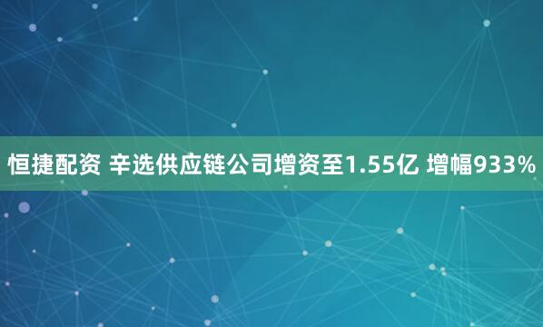恒捷配资 辛选供应链公司增资至1.55亿 增幅933%