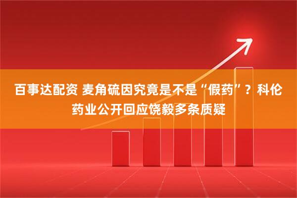 百事达配资 麦角硫因究竟是不是“假药”？科伦药业公开回应饶毅多条质疑