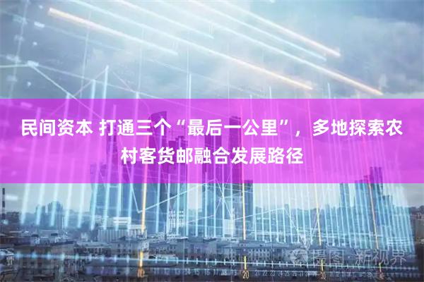 民间资本 打通三个“最后一公里”，多地探索农村客货邮融合发展路径