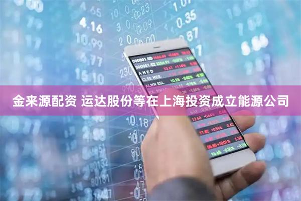 金来源配资 运达股份等在上海投资成立能源公司