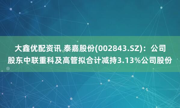大鑫优配资讯 泰嘉股份(002843.SZ)：公司股东中联重科及高管拟合计减持3.13%公司股份