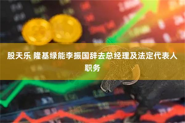 股天乐 隆基绿能李振国辞去总经理及法定代表人职务