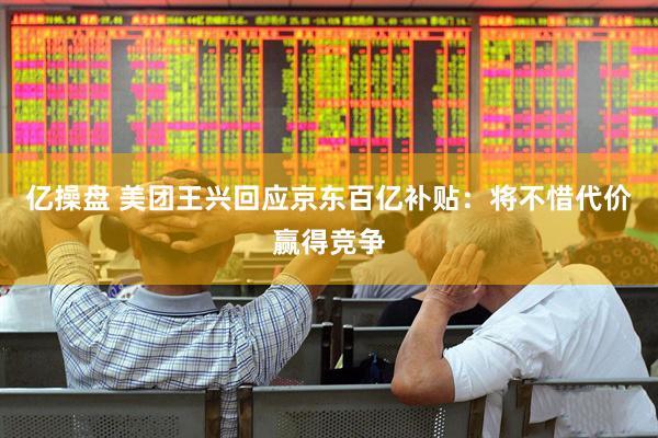 亿操盘 美团王兴回应京东百亿补贴：将不惜代价赢得竞争