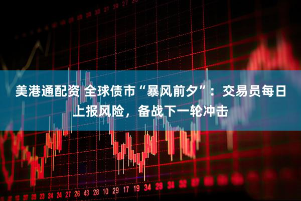 美港通配资 全球债市“暴风前夕”：交易员每日上报风险，备战下一轮冲击
