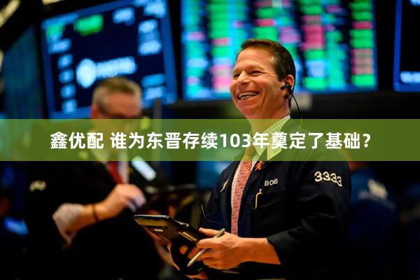 鑫优配 谁为东晋存续103年奠定了基础？