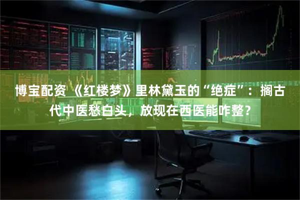 博宝配资 《红楼梦》里林黛玉的“绝症”：搁古代中医愁白头，放现在西医能咋整？