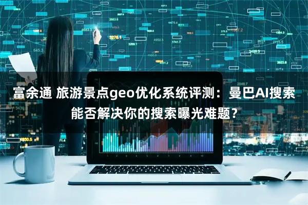 富余通 旅游景点geo优化系统评测：曼巴AI搜索能否解决你的搜索曝光难题？