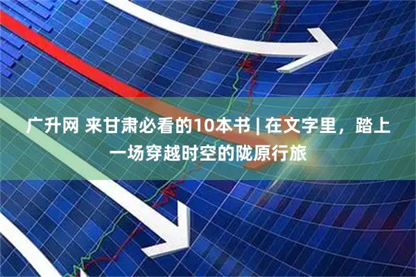 广升网 来甘肃必看的10本书 | 在文字里，踏上一场穿越时空的陇原行旅