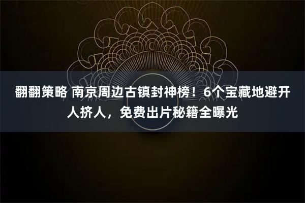 翻翻策略 南京周边古镇封神榜！6个宝藏地避开人挤人，免费出片秘籍全曝光