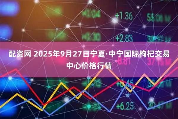 配资网 2025年9月27日宁夏·中宁国际枸杞交易中心价格行情