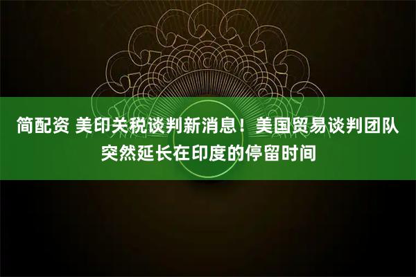 简配资 美印关税谈判新消息！美国贸易谈判团队突然延长在印度的停留时间