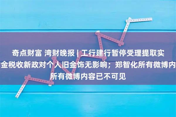奇点财富 湾财晚报 | 工行建行暂停受理提取实体金条；黄金税收新政对个人旧金饰无影响；郑智化所有微博内容已不可见