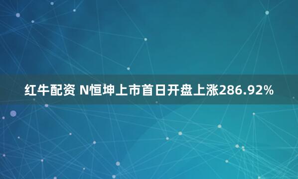 红牛配资 N恒坤上市首日开盘上涨286.92%