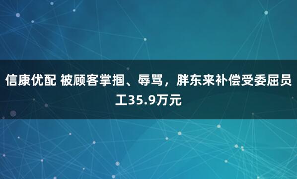 信康优配 被顾客掌掴、辱骂，胖东来补偿受委屈员工35.9万元