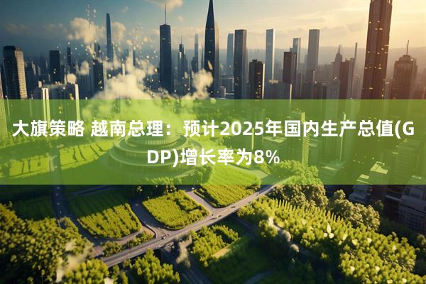 大旗策略 越南总理：预计2025年国内生产总值(GDP)增长率为8%