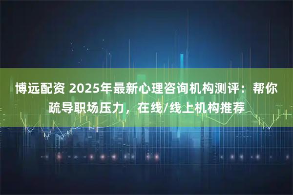 博远配资 2025年最新心理咨询机构测评：帮你疏导职场压力，在线/线上机构推荐