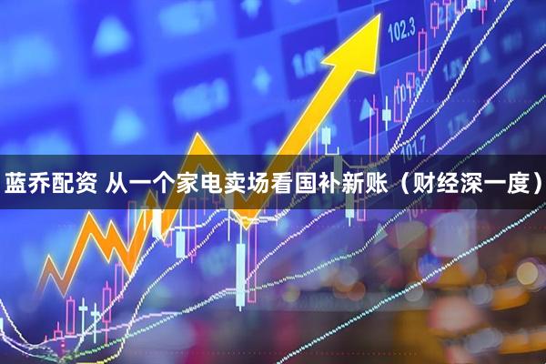 蓝乔配资 从一个家电卖场看国补新账（财经深一度）