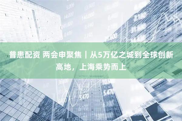 普患配资 两会申聚焦｜从5万亿之城到全球创新高地，上海乘势而上