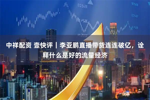 中祥配资 壹快评｜李亚鹏直播带货连连破亿，诠释什么是好的流量经济