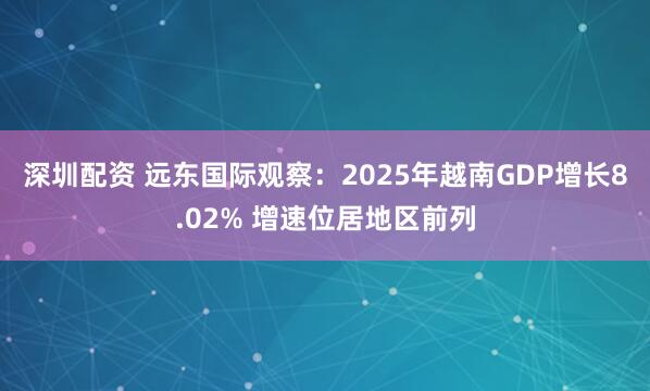 深圳配资 远东国际观察：2025年越南GDP增长8.02% 增速位居地区前列