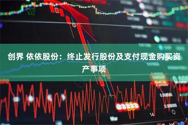 创界 依依股份：终止发行股份及支付现金购买资产事项