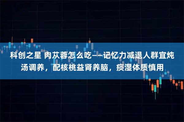 科创之星 肉苁蓉怎么吃——记忆力减退人群宜炖汤调养，配核桃益肾养脑，痰湿体质慎用