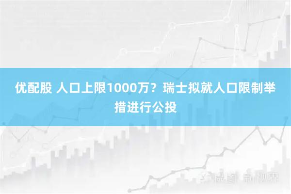 优配股 人口上限1000万？瑞士拟就人口限制举措进行公投