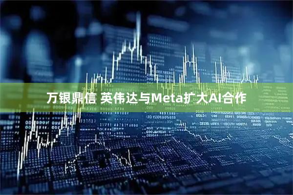 万银鼎信 英伟达与Meta扩大AI合作
