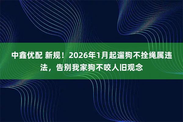 中鑫优配 新规！2026年1月起遛狗不拴绳属违法，告别我家狗不咬人旧观念