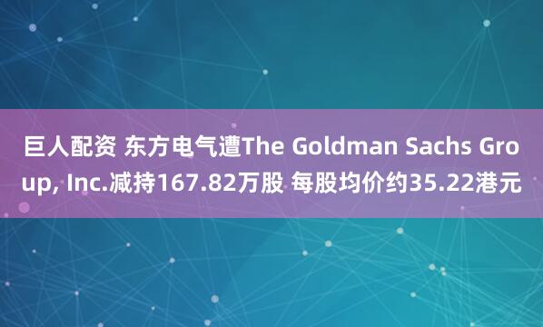 巨人配资 东方电气遭The Goldman Sachs Group, Inc.减持167.82万股 每股均价约35.22港元