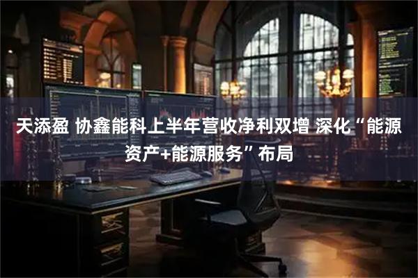天添盈 协鑫能科上半年营收净利双增 深化“能源资产+能源服务”布局