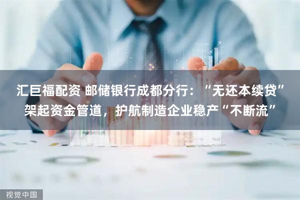 汇巨福配资 邮储银行成都分行：“无还本续贷”架起资金管道，护航制造企业稳产“不断流”