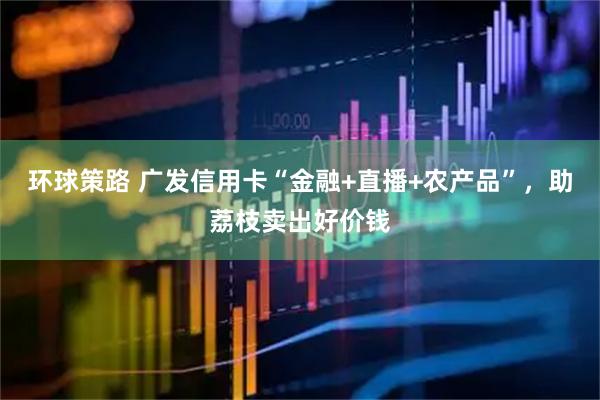 环球策路 广发信用卡“金融+直播+农产品”，助荔枝卖出好价钱