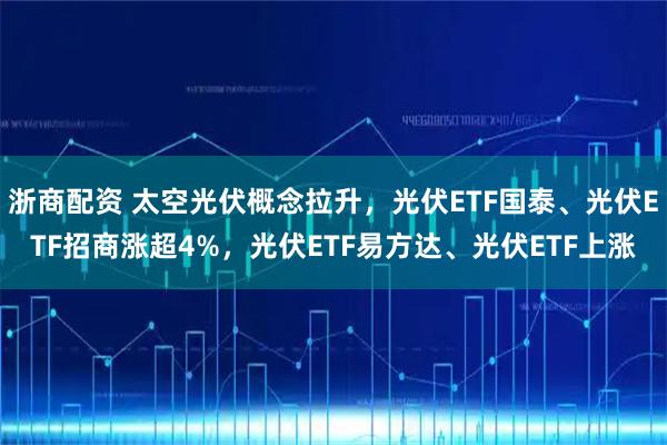 浙商配资 太空光伏概念拉升，光伏ETF国泰、光伏ETF招商涨超4%，光伏ETF易方达、光伏ETF上涨