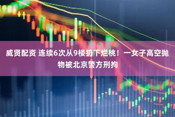 威贤配资 连续6次从9楼扔下烂桃！一女子高空抛物被北京警方刑拘